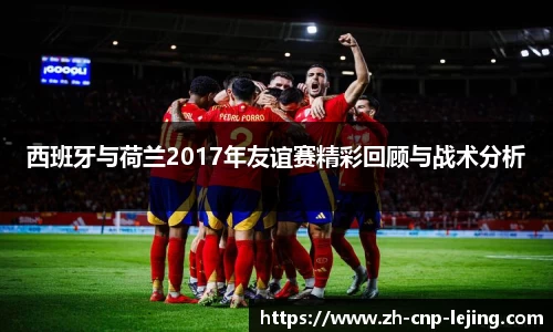 西班牙与荷兰2017年友谊赛精彩回顾与战术分析